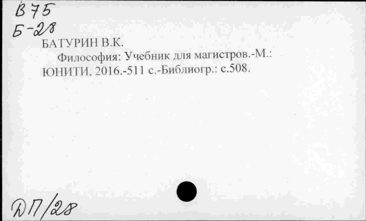 ﻿БАТУРИН В.К.
Философия: Учебник для магистров.-М.. ЮНИТИ. 2016.-511 с.-Библиогр.: с.508.